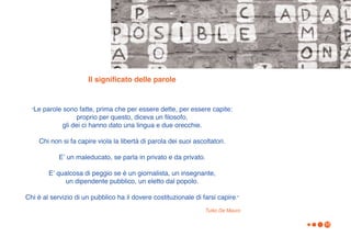 Il significato delle parole


  “Le   parole sono fatte, prima che per essere dette, per essere capite:
                     proprio per questo, diceva un filosofo,
               gli dei ci hanno dato una lingua e due orecchie.

    Chi non si fa capire viola la libertà di parola dei suoi ascoltatori.

             Eʼ un maleducato, se parla in privato e da privato.

         Eʼ qualcosa di peggio se è un giornalista, un insegnante,
              un dipendente pubblico, un eletto dal popolo.

Chi è al servizio di un pubblico ha il dovere costituzionale di farsi capire.”
                                                                 Tullio De Mauro

                                                                                   10
 