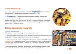 Lingua e linguaggio
Lingua e linguaggio vengono spesso confusi. Il termine linguaggio indica un sistema
di simboli auditivi o visivi attraverso cui gli uomini comunicano fra di loro.

La lingua definisce la realizzazione della comunicazione attraverso sistemi di segni
che uniscono significante e significato.

Il termine "linguaggio" viene applicato anche alle forme di comunicazione create artificialmente,
così come ad ambiti specialistici in cui le parole assumono particolari significati, noti a coloro
che sono parte di quellʼambito (gergo).



Come scegliamo le parole
Ciascuno di noi è diverso.
Più che descrizioni scambiamo con gli altri interpretazioni del mondo.

Le parole che scegliamo per nominare le cose dipendono da come noi le percepiamo e le usiamo
per denotare (indicare) e connotare (definire in termini qualitativi).

La nostra percezione e la conseguente descrizione che facciamo del mondo deriva dalla nostra
mappa cognitiva, cioè dallʼinsieme delle esperienze che abbiamo vissuto e accumulato e che
ci portano, anche inconsapevolmente, a dare a ciò che ci circonda un determinato significato
e un determinato valore.

Questo spiega come mai, ad esempio, allo stesso fatto vengano dati significati diversi o come
mai, di fronte allo stesso fatto, persone diverse ne forniscano descrizioni diverse.
                                                                                                     13
 