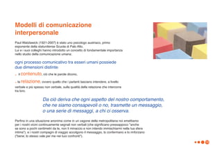Modelli di comunicazione
interpersonale
Paul Watzlawick (1921-2007) è stato uno psicologo austriaco, primo
esponente della statunitense Scuola di Palo Alto.
Lui e i suoi colleghi hanno introdotto un concetto di fondamentale importanza
nello studio della comunicazione umana:

ogni processo comunicativo tra esseri umani possiede
due dimensioni distinte:
. il contenuto, ciò che le parole dicono,
. la relazione, ovvero quello che i parlanti lasciano intendere, a livello
verbale e più spesso non verbale, sulla qualità della relazione che intercorre
tra loro.

                    Da ciò deriva che ogni aspetto del nostro comportamento,
                    che ne siamo consapevoli o no, trasmette un messaggio,
                    o una serie di messaggi, a chi ci osserva.

Perfino in una situazione anonima come in un vagone della metropolitana noi emettiamo
per i nostri vicini continuamente segnali non verbali (che significano pressappoco "anche
se sono a pochi centimetri da te, non ti minaccio e non intendo immischiarmi nella tua sfera
intima"), e i nostri compagni di viaggio accolgono il messaggio, lo confermano e lo rinforzano
("bene; lo stesso vale per me nei tuoi confronti").
                                                                                                 16
 