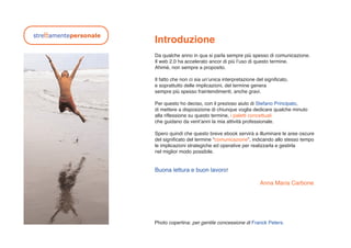 Introduzione
Da qualche anno in qua si parla sempre più spesso di comunicazione.
Il web 2.0 ha accelerato ancor di più lʼuso di questo termine.
Ahimé, non sempre a proposito.

Il fatto che non ci sia unʼunica interpretazione del significato,
e soprattutto delle implicazioni, del termine genera
sempre più spesso fraintendimenti, anche gravi.

Per questo ho deciso, con il prezioso aiuto di Stefano Principato,
di mettere a disposizione di chiunque voglia dedicare qualche minuto
alla riflessione su questo termine, i paletti concettuali
che guidano da ventʼanni la mia attività professionale.

Spero quindi che questo breve ebook servirà a illuminare le aree oscure
del significato del termine “comunicazione”, indicando allo stesso tempo
le implicazioni strategiche ed operative per realizzarla e gestirla
nel miglior modo possibile.


Buona lettura e buon lavoro!

                                                   Anna Maria Carbone




Photo copertina: per gentile concessione di Franck Peters.
 