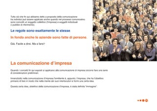 Tutto ciò che fin qui abbiamo detto a proposito della comunicazione
tra individui può essere applicato anche quando nel processo comunicativo
sono coinvolti un soggetto collettivo (lʼimpresa) e soggetti individuali
(i pubblici di riferimento).

Le regole sono esattamente le stesse.
In fondo anche le aziende sono fatte di persone.
Già. Facile a dirsi. Ma a farsi?




La comunicazione dʼimpresa
Quando i concetti fin qui esposti si applicano alla comunicazione di impresa occorre fare una serie
di considerazioni preliminari.

Innanzitutto nella comunicazione dʼimpresa lʼemittente è, appunto, lʼimpresa, che ha lʼobiettivo
primario di fare in modo che nella mente dei suoi interlocutori si formi una certa idea.

Questa certa idea, obiettivo della comunicazione dʼimpresa, è stata definita “immagine”.




                                                                                                      20
 