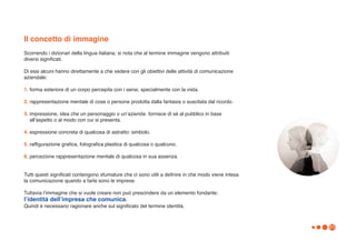 Il concetto di immagine
Scorrendo i dizionari della lingua italiana, si nota che al termine immagine vengono attribuiti
diversi significati.

Di essi alcuni hanno direttamente a che vedere con gli obiettivi delle attività di comunicazione
aziendale:

1. forma esteriore di un corpo percepita con i sensi, specialmente con la vista.

2. rappresentazione mentale di cose o persone prodotta dalla fantasia o suscitata dal ricordo.

3. impressione, idea che un personaggio o unʼazienda fornisce di sé al pubblico in base
   allʼaspetto o al modo con cui si presenta.

4. espressione concreta di qualcosa di astratto: simbolo.

5. raffigurazione grafica, fotografica plastica di qualcosa o qualcuno.

6. percezione rappresentazione mentale di qualcosa in sua assenza.


Tutti questi significati contengono sfumature che ci sono utili a definire in che modo viene intesa
la comunicazione quando a farla sono le imprese.

Tuttavia lʼimmagine che si vuole creare non può prescindere da un elemento fondante:
lʼidentità dellʼimpresa che comunica.
Quindi è necessario ragionare anche sul significato del termine identità.



                                                                                                      21
 