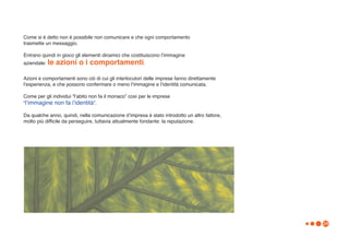 Come si è detto non è possibile non comunicare e che ogni comportamento
trasmette un messaggio.

Entrano quindi in gioco gli elementi dinamici che costituiscono lʼimmagine
aziendale: le   azioni o i comportamenti.

Azioni e comportamenti sono ciò di cui gli interlocutori delle imprese fanno direttamente
lʼesperienza, e che possono confermare o meno lʼimmagine e lʼidentità comunicata.

Come per gli individui “lʼabito non fa il monaco” così per le imprese
“lʼimmagine non fa lʼidentità”.

Da qualche anno, quindi, nella comunicazione dʼimpresa è stato introdotto un altro fattore,
molto più difficile da perseguire, tuttavia attualmente fondante: la reputazione.




                                                                                              24
 