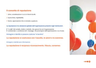 Il concetto di reputazione
1. stima, considerazione in cui si è tenuti da altri.

2. buona fama, rispettabilità.

3. favore, approvazione che si concede a qualcuno.


La reputazione è la valutazione globale dellʼorganizzazione presente negli interlocutori.

Eʼ “a valle” del contatto, diretto o indiretto, che ognuno ha con lʼorganizzazione.
Eʼ condizionata e condiziona tutti i messaggi che provengono dallʼorganizzazione o su di essa.

Immagine e identità si possono costruire “a tavolino”.

La reputazione si costruisce con lʼascolto, le azioni e la coerenza.

Immagine e identità sono informazione.

La reputazione è reciproco riconoscimento, fiducia, consenso.




                                                                                                 25
 