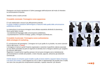 Perseguire una buona reputazione è lʼultimo passaggio dellʼevoluzione del modo di intendere
la comunicazione dʼimpresa.

Vediamo come ci siamo arrivati.

Il modello minimale: lʼimmagine come apparenza

Eʼ il più tradizionale e ancora il più diffusamente praticato.
In questo modello la questione dellʼimmagine si riassume nella qualità della comunicazione
pubblicitaria al cliente.

La costruzione di una buona immagine viene affidata soprattutto allʼattività di advertising.
Sono quindi fattori cruciali:
- la creatività del linguaggio della comunicazione pubblicitaria,
- la presentazione in termini di design, grafica, immagine coordinata ecc.

Il modello funzionale: lʼimmagine come sottosistema
delle strategie di marketing

Eʼ unʼevoluzione del precedente. Lʼimmagine non è più quella di un prodotto, ma viene costruiita
intorno alla marca, o “brand”.
Lʼimmagine di marca è quindi lʼinsieme organizzato e coerente di specifiche valenze associate
ad una offerta aziendale da parte di segmenti di clientela che lo ritengono distintivo per scegliere
tra soluzioni alternative.
Ragionare in questi termini significa pensare che la buona immagine serve indirettamente
ad incrementare le vendite dei prodotti, e viene misurata, appunto, attraverso gli andamenti
commerciali.

Il limite decisivo di entrambi questi modelli è quello di tenere distinti e separati lʼattore (lʼimpresa)
e le azioni che compie. Lʼunico legame tra lʼuno e lʼaltro è rappresentato dai prodotti che in realtà
non sono che una parte dei comportamenti aziendali, e spesso neanche i più rilevanti.
                                                                                                            26
 