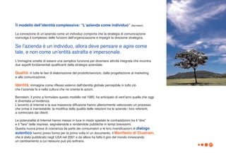 Il modello dellʼidentità complessiva: “Lʼazienda come individuo” (Bernstein)
La concezione di unʼazienda come un individuo comporta che la strategia di comunicazione
coinvolga il complesso delle funzioni dellʼorganizzazione e impegni la direzione strategica.

Se lʼazienda è un individuo, allora deve pensare e agire come
tale, e non come unʼentità astratta e impersonale.
Lʼimmagine smette di essere una semplice funzione per diventare attività integrata che incontra
due aspetti fondamentali qualificanti della strategia aziendale:

Qualità: in tutte le fasi di elaborazione del prodotto/servizio, dalla progettazione al marketing
e alla comunicazione.

Identità: immagine come riflesso esterno dellʼidentità globale percepibile in tutto ciò
che lʼazienda fa e nella cultura che ne orienta le azioni.

Bernstein, il primo a formulare questo modello nel 1985, ha anticipato di ventʼanni quella che oggi
è diventata unʼevidenza.
Lʼavvento di Internet e la sua massiccia diffusione hanno ulteriormente velocizzato un processo
che ormai è inarrestabile: la modifica della qualità delle relazioni tra le aziende i loro referenti,
a cominciare dai clienti.

Le potenzialità di Internet hanno messo in luce in modo spietato le contraddizioni tra il “dire”
e il “fare” delle imprese, segnalandole e rendendole pubbliche in tempi brevissimi.
Questa nuova presa di coscienza da parte dei consumatori e le loro rivendicazioni di dialogo
autentico hanno preso forma per la prima volta in un documento, il Manifesto di Cluetrain,
che è stato pubblicato negli USA nel 2001 e da allora ha fatto il giro del mondo innescando
un cambiamento a cui nessuno può più sottrarsi.
                                                                                                        27
 