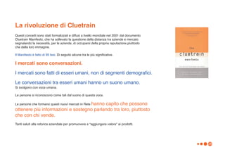 La rivoluzione di Cluetrain
Questi concetti sono stati formalizzati e diffusi a livello mondiale nel 2001 dal documento
Cluetrain Manifesto, che ha sollevato la questione della distanza tra aziende e mercato
segnalando la necessità, per le aziende, di occuparsi della propria reputazione piuttosto
che della loro immagine.

Il Manifesto è fatto di 95 tesi. Di seguito alcune tra le più significative.

I mercati sono conversazioni.

I mercati sono fatti di esseri umani, non di segmenti demografici.

Le conversazioni tra esseri umani hanno un suono umano.
Si svolgono con voce umana.

Le persone si riconoscono come tali dal suono di questa voce.

Le persone che formano questi nuovi mercati in Rete hanno
                                          capito che possono
ottenere più informazioni e sostegno parlando tra loro, piuttosto
che con chi vende.
Tanti saluti alla retorica aziendale per promuovere e “aggiungere valore” ai prodotti.




                                                                                              28
 