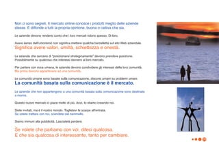 Non ci sono segreti. Il mercato online conosce i prodotti meglio delle aziende
stesse. E diffonde a tutti la propria opinione, buona o cattiva che sia.

Le aziende devono rendersi conto che i loro mercati ridono spesso. Di loro.

Avere senso dellʼumorismo non significa mettere qualche barzelletta sul sito Web aziendale.
Significa avere valori, umiltà, schiettezza e onestà.
Le aziende che cercano di “posizionarsi strategicamente” devono prendere posizione.
Possibilmente su qualcosa che interessi davvero al loro mercato.

Per parlare con voce umana, le aziende devono condividere gli interessi della loro comunità.
Ma prima devono appartenere ad una comunità.

Le comunità umane sono basate sulla comunicazione, discorsi umani su problemi umani.
La comunità basata sulla comunicazione è il mercato.
Le aziende che non appartengono a una comunità basata sulla comunicazione sono destinate
a morire.

Questo nuovo mercato ci piace molto di più. Anzi, lo stiamo creando noi.

Siete invitati, ma è il nostro mondo. Toglietevi le scarpe allʼentrata.
Se volete trattare con noi, scendete dal cammello.

Siamo immuni alla pubblicità. Lasciatela perdere.

Se volete che parliamo con voi, diteci qualcosa.
E che sia qualcosa di interessante, tanto per cambiare.
                                                                                               29
 