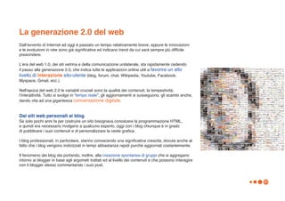 La generazione 2.0 del web
Dallʼavvento di Internet ad oggi è passato un tempo relativamente breve, eppure le innovazioni
e le evoluzioni in rete sono già significative ed indicano trend da cui sarà sempre più difficile
prescindere.

Lʼera del web 1.0, dei siti vetrina e della comunicazione unilaterale, sta rapidamente cedendo
il passo alla generazione 2.0, che indica tutte le applicazioni online utili a favorire un alto
livello di interazione sito-utente (blog, forum, chat, Wikipedia, Youtube, Facebook,
Myspace, Gmail, ecc.).

Nellʼepoca del web 2.0 le variabili cruciali sono la qualità dei contenuti, la tempestività,
lʼinterattività. Tutto si svolge in “tempo reale”, gli aggiornamenti si susseguono, gli scambi anche,
dando vita ad una gigantesca conversazione digitale.


Dai siti web personali ai blog
Se solo pochi anni fa per costruire un sito bisognava conoscere la programmazione HTML,
e quindi era necessario rivolgersi a qualcuno esperto, oggi con i blog chiunque è in grado
di pubblicare i suoi contenuti e di personalizzare la veste grafica.

I blog professionali, in particolare, stanno conoscendo una significativa crescita, dovuta anche al
fatto che i blog vengono indicizzati in tempi abbastanza rapidi purchè aggiornati costantemente.

Il fenomeno dei blog sta portando, inoltre, alla creazione spontanea di gruppi che si aggregano
intorno ai blogger in base agli argometi trattati ed al livello dei contenuti e che possono interagire
con il blogger stesso commentando i suoi post.



                                                                                                         30
 