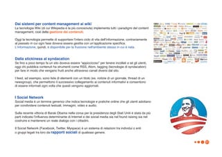 Dai sistemi per content management ai wiki
La tecnologia Wiki (di cui Wikipedia è la più conosciuta) implementa tutti i paradigmi del content
management, cioè della gestione dei contenuti.

Oggi la tecnologia permette di supportare lʼintero ciclo di vita dellʼinformazione, contrariamente
al passato in cui ogni fase doveva essere gestita con unʼapplicazione specifica.
Lʼinformazione, quindi, è disponibile per la fruizione nell'ambiente stesso in cui è nata.


Dalla stickiness al syndacation
Se fino a poco tempo fa un sito doveva essere “appiccicoso” per tenere incollati a sé gli utenti,
oggi chi pubblica contenuti ha strumenti come RSS, Atom, tagging (tecnologie di syndacation)
per fare in modo che vengano fruiti anche attraverso canali diversi dal sito.

I feed, ad esempio, sono liste di elementi con un titolo (es. notizie di un giornale, thread di un
newsgroup), che permettono il successivo collegamento ai contenuti informativi e consentono
di essere informati ogni volta che questi vengono aggiornati.


I Social Network
Social media è un termine generico che indica tecnologie e pratiche online che gli utenti adottano
per condividere contenuti testuali, immagini, video e audio.

Sulla recente vittoria di Barak Obama nella corsa per la presidenza degli Stati Uniti è stata da più
parti indicata lʼinfluenza determinante di Internet e dei social media sia nel found raising sia nel
costruire e mantenere un reale dialogo con i cittadini.

Il Social Network (Facebook, Twitter, Myspace) è un sistema di relazioni tra individui o enti
o gruppi legati tra loro da rapporti sociali di qualsiasi genere.

                                                                                                       31
 