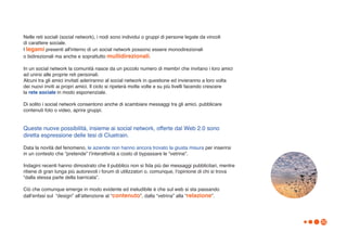 Nelle reti sociali (social network), i nodi sono individui o gruppi di persone legate da vincoli
di carattere sociale.
I legami presenti all'interno di un social network possono essere monodirezionali
o bidirezionali ma anche e soprattutto multidirezionali.

In un social network la comunità nasce da un piccolo numero di membri che invitano i loro amici
ad unirsi alle proprie reti personali.
Alcuni tra gli amici invitati aderiranno al social network in questione ed invieranno a loro volta
dei nuovi inviti ai propri amici. Il ciclo si ripeterà molte volte e su più livelli facendo crescere
la rete sociale in modo esponenziale.

Di solito i social network consentono anche di scambiare messaggi tra gli amici, pubblicare
contenuti foto o video, aprire gruppi.


Queste nuove possibilità, insieme ai social network, offerte dal Web 2.0 sono
diretta espressione delle tesi di Cluetrain.

Data la novità del fenomeno, le aziende non hanno ancora trovato la giusta misura per inserirsi
in un contesto che “pretende” lʼinterattività a costo di bypassare le “vetrine”.

Indagini recenti hanno dimostrato che il pubblico non si fida più dei messaggi pubblicitari, mentre
ritiene di gran lunga più autorevoli i forum di utilizzatori o, comunque, lʼopinione di chi si trova
“dalla stessa parte della barricata”.

Ciò che comunque emerge in modo evidente ed ineludibile è che sul web si sta passando
dallʼenfasi sul “design” allʼattenzione al “contenuto”, dalla “vetrina” alla “relazione”.




                                                                                                       32
 