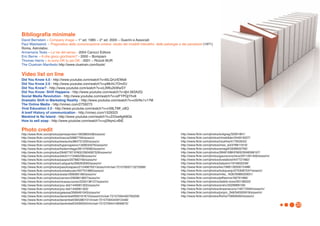 Bibliografia minimale
David Bernstein – Company image – 1° ed. 1985 – 2° ed. 2005 – Guerini e Associati
Paul Watzlawick - Pragmatica della comunicazione umana: studio dei modelli interattivi, delle patologie e dei paradossi (1971)
Roma, Astrolabio
Annamaria Testa – Le vie del senso - 2004 Carocci Editore
Eric Berne - A che gioco giochiamo? - 2000 – Bompiani
Thomas Harris – Io sono OK tu sei OK - 2001 – Rizzoli BUR
The Cluetrain Manifesto http://www.cluetrain.com/book/

Video list on line
Did You Know 4.0 - http://www.youtube.com/watch?v=6ILQrUrEWe8
Did You Know 2.0 - http://www.youtube.com/watch?v=pMcfrLYDm2U
Did You Know? - http://www.youtube.com/watch?v=cL9Wu2kWwSY
Did You Know: Shift Happens - http://www.youtube.com/watch?v=ljbI-363A2Q
Social Media Revolution - http://www.youtube.com/watch?v=sIFYPQjYhv8
Dramatic Shift in Marketing Reality - http://www.youtube.com/watch?v=ciSrNc1v17M
The Online Media - http://vimeo.com/2759273
Viral Education 2.0 - http://www.youtube.com/watch?v=nX8LTMf_c8Q
A breif History of communication - http://vimeo.com/1529323
Mankind Is No Island - http://www.youtube.com/watch?v=ZrDxe9gK8Gk
How to sell soap - http://www.youtube.com/watch?v=vj29qmLnBiE

Photo credit
http://www.flickr.com/photos/jamesjordan/1903863438/sizes/s/                                             http://www.flickr.com/photos/evilgreg/32061801/
http://www.flickr.com/photos/macca/32887756/sizes/o/                                                     http://www.flickr.com/photos/minebilder/244910027/
http://www.flickr.com/photos/wwworks/864731205/sizes/o/                                                  http://www.flickr.com/photos/nsukhia/417953543/
http://www.flickr.com/photos/hypersapiens/1309033376/sizes/m/                                            http://www.flickr.com/photos/miss_ed/378811919/
http://www.flickr.com/photos/fredarmitage/281476560/sizes/m/                                             http://www.flickr.com/photos/amagill/3308932790/
http://www.flickr.com/photos/29487767@N02/2904087529/sizes/m/                                            http://www.flickr.com/photos/28481088@N00/3048598197/
http://www.flickr.com/photos/stitch/1113485236/sizes/m/                                                  http://www.flickr.com/photos/gauravonomics/2911261400/sizes/m/
http://www.flickr.com/photos/paopix/207882160/sizes/m/                                                   http://www.flickr.com/photos/ecstaticist/447721982/
http://www.flickr.com/photos/rustyparts/266263093/sizes/m/                                               http://www.flickr.com/photos/ladyann/1916602248/
http://www.flickr.com/photos/pasotraspaso/2154667931/sizes/m/in/set-72157600713275068/                   http://www.flickr.com/photos/leo19981/2650015488/
http://www.flickr.com/photos/tuinkabouter/497701866/sizes/o/                                             http://www.flickr.com/photos/todojuanjo/2703067047/sizes/o/
http://www.flickr.com/photos/arslan/399585186/sizes/m/                                                   http://www.flickr.com/photos/mike_1630/3088333931/
http://www.flickr.com/photos/carreon/2909813837/sizes/m/                                                 http://www.flickr.com/photos/jeffwerner/56791966/
http://www.flickr.com/photos/nicasaurusrex/2250138127/sizes/m/                                           http://www.flickr.com/photos/stabilo-boss/93136022/
http://www.flickr.com/photos/you-did/1449061302/sizes/m/                                                 http://www.flickr.com/photos/sndrv/3329968159/
http://www.flickr.com/photos/you-did/1449061302/                                                         http://www.flickr.com/photos/shawnecono/149172094/sizes/m/
http://www.flickr.com/photos/galessa/3569491043/sizes/m/                                                 http://www.flickr.com/photos/jonjon_2k8/340305918/sizes/m/
http://www.flickr.com/photos/darwinbell/830161673/sizes/m/in/set-72157594450793259/                      http://www.flickr.com/photos/ftoms/756630464/sizes/o/
http://www.flickr.com/photos/darwinbell/365380101/in/set-72157594344912448/
http://www.flickr.com/photos/darwinbell/343955544/in/set-72157594410656670/
                                                                                                                                                                          33
 