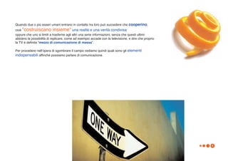 Quando due o più esseri umani entrano in contatto tra loro può succedere che cooperino,
cioè "costruiscano insieme" una realtà e una verità condivisa
oppure che uno si limiti a trasferire agli altri una serie informazioni, senza che questi ultimi
abbiano la possibilità di replicare, come ad esempio accade con la televisione, e dire che proprio
la TV è definita “mezzo di comunicazione di massa”.

Per procedere nellʼopera di sgombrare il campo vediamo quindi quali sono gli elementi
indispensabili affinché possiamo parlare di comunicazione.




                                                                                                     4
 