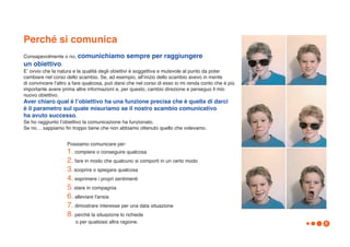 Perché si comunica
Consapevolmente o no, comunichiamo              sempre per raggiungere
un obiettivo.
Eʼ ovvio che la natura e la qualità degli obiettivi è soggettiva e mutevole al punto da poter
cambiare nel corso dello scambio. Se, ad esempio, allʼinizio dello scambio avevo in mente
di convincere lʼaltro a fare qualcosa, può darsi che nel corso di esso io mi renda conto che è più
importante avere prima altre informazioni e, per questo, cambio direzione e perseguo il mio
nuovo obiettivo.
Aver chiaro qual è lʼobiettivo ha una funzione precisa che è quella di darci
è il parametro sul quale misuriamo se il nostro scambio comunicativo
ha avuto successo.
Se ho raggiunto lʼobiettivo la comunicazione ha funzionato.
Se no… sappiamo fin troppo bene che non abbiamo ottenuto quello che volevamo.


                    Possiamo comunicare per:
                    1. compiere o conseguire qualcosa
                    2. fare in modo che qualcuno si comporti in un certo modo
                    3. scoprire o spiegare qualcosa
                    4. esprimere i propri sentimenti
                    5. stare in compagnia
                    6. alleviare l'ansia
                    7. dimostrare interesse per una data situazione
                    8. perchè la situazione lo richiede
                        o per qualsiasi altra ragione.                                               6
 