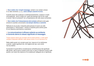 2. Non è detto che i singoli messaggi, verbali e non verbali, emessi
in un dato momento (vedi oltre), siano sempre coerenti tra loro.

A parole posso dire qualcosa e contemporaneamente, e spesso in modo
inconsapevole, dirne unʼaltra con i gesti (ad esempio dire al mio rivale
in amore "lieto di conoscerti" con un'espressione del volto assai contrariata).

3. Non è detto che l'interpretazione del contesto all'interno del quale
avviene lo scambio comunicativo sia sempre identica o coerente.

Nell'aula di una scuola, il docente potrà pensare di avere uno stile
partecipativo e "democratico", mentre lo studente potrà sentirsi parte
di una relazione asimmetrica e autoritaria.

4. La comunicazione è efficace soltanto se emittente
e ricevente danno lo stesso significato al messaggio.

Troppo spesso diamo per scontato che le nostre parole o i nostri gesti
vengano intepretati dallʼaltro nello stesso modo in cui lo facciamo noi.

Nella realtà questo non accade quasi mai: ciascuno di noi attribuisce
a parole e gesti significati che, nel migliore dei casi, sono simili,
ma mai identici.

A proposito di questʼultima considerazione sullʼattribuzione del significato
alle parole, vale la pena a questo punto fare un paio di riflessioni proprio sulle
parole e sul modo che ciascuno di noi adotta per collegarle ad un significato.




                                                                                     9
 