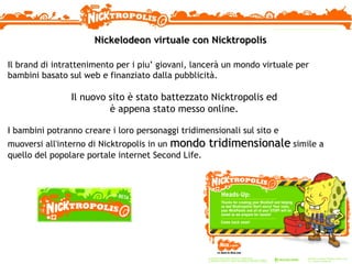 Nickelodeon virtuale con Nicktropolis  Il brand di intrattenimento per i piu’ giovani, lancerà un mondo virtuale per bambini basato sul web e finanziato dalla pubblicità. Il nuovo sito è stato battezzato Nicktropolis ed è appena stato messo online. I bambini potranno creare i loro personaggi tridimensionali sul sito e muoversi all'interno di Nicktropolis in un  mondo tridimensionale  simile a quello del popolare portale internet Second Life.  