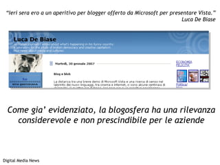 “ Ieri sera ero a un aperitivo per blogger offerto da Microsoft per presentare Vista.” Luca De Biase Digital Media News Come gia’ evidenziato, la blogosfera ha una rilevanza considerevole e non prescindibile per le aziende 