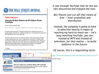 It was through YouTube that he (his son ndr) discovered and enjoyed the man.  But Viacom just cut off that means of free — free! promotion and distribution. Instead, the company is going to have to advertise heavily in hopes of reaching my hard-to-reach son — he’s busy watching YouTube, you see, instead of MTV and instead of television, for that matter — to build audience in the future.  Of course, this is a negotiating tactic.   http://www.buzzmachine.com/index.php/2007/02/02/viacom-cuts-off-nose-to-spite-face/   Da Jeff Jervis 