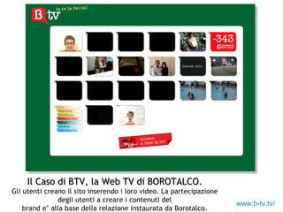 www.b-tv.tv/   Il Caso di BTV, la Web TV di BOROTALCO. Gli utenti creano il sito inserendo i loro video. La partecipazione degli utenti a creare i contenuti del brand e’ alla base della relazione instaurata da Borotalco. 