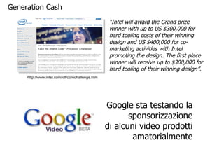http://www.intel.com/idf/corechallenge.htm “ Intel will award the Grand prize winner with up to US $300,000 for hard tooling costs of their winning design and US $400,000 for co-marketing activities with Intel promoting the design. The first place winner will receive up to $300,000 for hard tooling of their winning design”.  Generation Cash Google sta testando la sponsorizzazione di alcuni video prodotti amatorialmente 