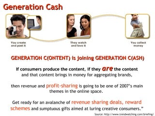 Generation Cash If consumers produce the content ,  if they  are  the content and that content brings in money for aggregating brands, then revenue and  profit-sharing  is going to be one of 2007’s main themes in the online space.  Get ready for an avalanche of  revenue sharing deals, reward schemes  and sumptuous gifts aimed at luring creative consumers.” GENERATION C(ONTENT) is joining GENERATION C(ASH) Source: http://www.trendwatching.com/briefing/ 