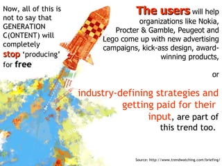 The users  will help organizations like Nokia, Procter & Gamble, Peugeot and Lego come up with new advertising campaigns, kick-ass design, award-winning products, or industry-defining strategies and getting paid for their  input , are part of this trend too.  Now, all of this is not to say that GENERATION C(ONTENT) will completely  stop  ‘producing’ for  free Source: http://www.trendwatching.com/briefing/ 