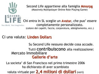 Second Life appartiene alla famiglia  Mmorpg (Massively Multipolayer Online Role Playing Game) Su Second Life nessuno decide cosa accade. Tutti  contribuiscono   alla realizzazione: Chi entra in SL sceglie un  Avatar , che puo’ essere completamente personalizzato. (colore dei capelli, faccia, corporatura, abbigliamento, ecc.) Ci una valuta:  Linden Dollars Mercato Immobiliare Gallerie d’arte La societa’ di San Francisco nel primo trimestre 2006 ha dichiarato di aver scambiato valuta virtuale per  2,4 milioni di dollari   (veri) 