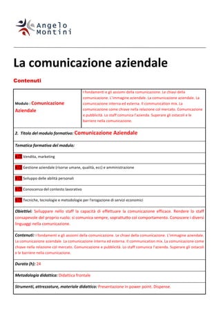  
	
  
	
  


La	
  comunicazione	
  aziendale	
  
Contenuti

                                                                         I	
  fondamenti	
  e	
  gli	
  assiomi	
  della	
  comunicazione.	
  Le	
  chiavi	
  della	
  
                                                                         comunicazione.	
  L’immagine	
  aziendale.	
  La	
  comunicazione	
  aziendale.	
  La	
  
       Modulo	
  :	
  Comunicazione	
                                    comunicazione	
  interna	
  ed	
  esterna.	
  Il	
  communication	
  mix.	
  La	
  
       Aziendale	
                                                       comunicazione	
  come	
  chiave	
  nella	
  relazione	
  col	
  mercato.	
  Comunicazione	
  
                                                                         e	
  pubblicità.	
  Lo	
  staff	
  comunica	
  l’azienda.	
  Superare	
  gli	
  ostacoli	
  e	
  le	
  
                                                                         barriere	
  nella	
  comunicazione.	
  	
  


       2.	
  	
  Titolo	
  del	
  modulo	
  formativo:	
  Comunicazione	
  Aziendale	
  

       Tematica	
  formativa	
  del	
  modulo:	
  

       X	
   	
  Vendita,	
  marketing	
  

       X	
   	
  Gestione	
  aziendale	
  (risorse	
  umane,	
  qualità,	
  ecc)	
  e	
  amministrazione	
  

       X	
   	
  Sviluppo	
  delle	
  abilità	
  personali	
  

       X	
   	
  Conoscenza	
  del	
  contesto	
  lavorativo	
  

       X	
   	
  Tecniche,	
  tecnologie	
  e	
  metodologie	
  per	
  l'erogazione	
  di	
  servizi	
  economici	
  

       Obiettivi:	
   Sviluppare	
   nello	
   staff	
   la	
   capacità	
   di	
   effettuare	
   la	
   comunicazione	
   efficace.	
   Rendere	
   lo	
   staff	
  
       consapevole	
  del	
  proprio	
  ruolo:	
  si	
  comunica	
  sempre,	
  soprattutto	
  col	
  comportamento.	
  Conoscere	
  i	
  diversi	
  
       linguaggi	
  nella	
  comunicazione.	
  	
  

       Contenuti:	
  I	
   fondamenti	
   e	
   gli	
   assiomi	
   della	
   comunicazione.	
   Le	
   chiavi	
   della	
   comunicazione.	
   L’immagine	
   aziendale.	
  
       La	
  comunicazione	
  aziendale.	
  La	
  comunicazione	
  interna	
  ed	
  esterna.	
  Il	
  communication	
  mix.	
  La	
  comunicazione	
  come	
  
       chiave	
  nella	
  relazione	
  col	
  mercato.	
  Comunicazione	
  e	
  pubblicità.	
  Lo	
  staff	
  comunica	
  l’azienda.	
  Superare	
  gli	
  ostacoli	
  
       e	
  le	
  barriere	
  nella	
  comunicazione.	
  

       Durata	
  (h):	
  24	
  

       Metodologia	
  didattica:	
  Didattica	
  frontale	
  

       Strumenti,	
  attrezzature,	
  materiale	
  didattico:	
  Presentazione	
  in	
  power	
  point.	
  Dispense.	
  	
  
 