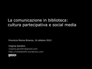 La comunicazione in biblioteca:
cultura partecipativa e social media


Provincia Monza Brianza, 16 ottobre 2012

Virginia Gentilini
virginia.gentilini@gmail.com
http://nonbibliofili.wordpress.com
 