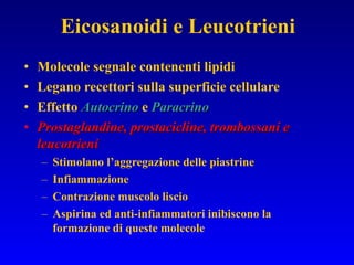 Molecole segnale contenenti lipidi Legano recettori sulla superficie cellulare Effetto  Autocrino  e  Paracrino Prostaglandine, prostacicline, trombossani e leucotrieni Stimolano l’aggregazione delle piastrine Infiammazione Contrazione muscolo liscio Aspirina ed anti-infiammatori inibiscono la formazione di queste molecole Eicosanoidi e Leucotrieni 