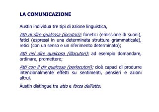LA COMUNICAZIONE
Austin individua tre tipi di azione linguistica,
Atti di dire qualcosa (locutori): fonetici (emissione di suoni),
fatici (espressi in una determinata struttura grammaticale),
retici (con un senso e un riferimento determinato);retici (con un senso e un riferimento determinato);
Atti nel dire qualcosa (illocutori): ad esempio domandare,Atti nel dire qualcosa (illocutori): ad esempio domandare,
ordinare, promettere;
Atti con il dir qualcosa (perlocutori): cioè capaci di produrreAtti con il dir qualcosa (perlocutori): cioè capaci di produrre
intenzionalmente effetti su sentimenti, pensieri e azioni
altrui.
Austin distingue tra atto e forza dell’atto.
 