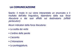 LA COMUNICAZIONE
Searle: il modo in cui viene interpretato un enunciato e il
risultato dell’atto linguistico, dipendono dalla sua forzarisultato dell’atto linguistico, dipendono dalla sua forza
illocutoria e dai suoi effetti sul destinatario (effetti
perlocutori).perlocutori).
Alcuni indicatori della forza illocutoria:
• La scelta dei verbi• La scelta dei verbi
• L’ordine delle parole• L’ordine delle parole
• L’accento
• L’intonazione• L’intonazione
• La punteggiatura.
 
