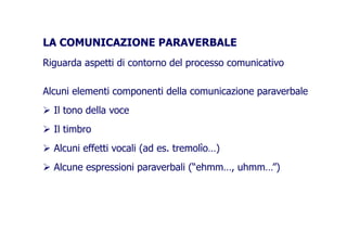 LA COMUNICAZIONE PARAVERBALELA COMUNICAZIONE PARAVERBALE
Riguarda aspetti di contorno del processo comunicativoRiguarda aspetti di contorno del processo comunicativo
Alcuni elementi componenti della comunicazione paraverbaleAlcuni elementi componenti della comunicazione paraverbale
Il tono della voce
Il timbro
Alcuni effetti vocali (ad es. tremolìo…)Alcuni effetti vocali (ad es. tremolìo…)
Alcune espressioni paraverbali (“ehmm…, uhmm…”)
 