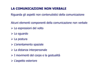 LA COMUNICAZIONE NON VERBALE
Riguarda gli aspetti non contenutistici della comunicazione
Alcuni elementi componenti della comunicazione non verbale
Le espressioni del voltoLe espressioni del volto
Lo sguardoLo sguardo
La postura
L’orientamento spazialeL’orientamento spaziale
La distanza interpersonaleLa distanza interpersonale
I movimenti del corpo e la gestualità
L’aspetto esteriore
 