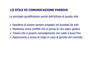 LO STILE DI COMUNICAZIONE PASSIVALO STILE DI COMUNICAZIONE PASSIVA
Le principali giustificazioni sociali dell’utilizzo di questo stile
Desiderio di essere sempre simpatici ed accettati da tuttiDesiderio di essere sempre simpatici ed accettati da tutti
Riluttanza verso conflitti che si pensa di non saper gestire
Timore che il proprio coinvolgimento non vada a buon fineTimore che il proprio coinvolgimento non vada a buon fine
Apprensione e senso di colpa in caso di perdita del controllo
 