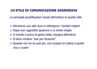 LO STILE DI COMUNICAZIONE AGGRESSIVALO STILE DI COMUNICAZIONE AGGRESSIVA
Le principali giustificazioni sociali dell’utilizzo di questo stile
Attraverso uno stile duro si ottengono i risultati miglioriAttraverso uno stile duro si ottengono i risultati migliori
Dopo aver aggredito qualcuno ci si sente meglio
Il mondo è pieno di gente ostile, bisogna difendersiIl mondo è pieno di gente ostile, bisogna difendersi
Si deve rendere “pan per focaccia!”
Quando non se ne può più, uno scoppio di collera è quelloQuando non se ne può più, uno scoppio di collera è quello
che ci vuole!
 