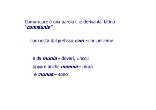 Comunicare è una parola che deriva dal latino
“communis”
composta dal prefisso cum - con, insiemecomposta dal prefisso cum - con, insieme
e da munia – doveri, vincoli
oppure anche moenia – muraoppure anche moenia – mura
e munus – dono
 