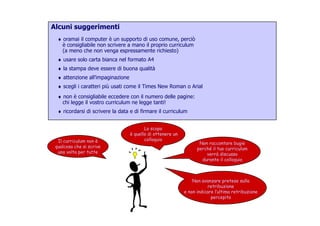 Alcuni suggerimenti
♦ oramai il computer è un supporto di uso comune, perciò♦ oramai il computer è un supporto di uso comune, perciò
è consigliabile non scrivere a mano il proprio curriculum
(a meno che non venga espressamente richiesto)
♦ usare solo carta bianca nel formato A4♦ usare solo carta bianca nel formato A4
♦ la stampa deve essere di buona qualità
♦ attenzione all’impaginazione
♦ scegli i caratteri più usati come il Times New Roman o Arial♦ scegli i caratteri più usati come il Times New Roman o Arial
♦ non è consigliabile eccedere con il numero delle pagine:
chi legge il vostro curriculum ne legge tanti!
♦ ricordarsi di scrivere la data e di firmare il curriculum
Il curriculum non è
Lo scopo
è quello di ottenere un
colloquio
♦ ricordarsi di scrivere la data e di firmare il curriculum
Non raccontare bugie
perché il tuo curriculum
verrà discusso
durante il colloquio
Il curriculum non è
qualcosa che si scrive
una volta per tutte
colloquio
Non avanzare pretese sulla
retribuzione
e non indicare l’ultima retribuzionee non indicare l’ultima retribuzione
percepita
 