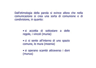 Dall’etimologia della parola si evince allora che nella
comunicazione si crea una sorta di comunione e di
condivisione, in quanto:condivisione, in quanto:
• si accetta di sottostare a delle
regole, i vincoli (munia)regole, i vincoli (munia)
• ci si sente all’interno di uno spazio• ci si sente all’interno di uno spazio
comune, le mura (moenia)
• si operano scambi attraverso i doni• si operano scambi attraverso i doni
(munus)
 