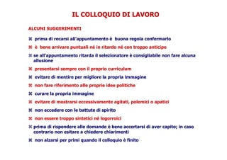IL COLLOQUIO DI LAVOROIL COLLOQUIO DI LAVORO
ALCUNI SUGGERIMENTI
prima di recarsi all’appuntamento è buona regola confermarlo
è bene arrivare puntuali né in ritardo né con troppo anticipo
se all’appuntamento ritarda il selezionatore è consigliabile non fare alcuna
allusioneallusione
presentarsi sempre con il proprio curriculum
evitare di mentire per migliore la propria immagine
non fare riferimento alle proprie idee politiche
curare la propria immagine
evitare di mostrarsi eccessivamente agitati, polemici o apatici
non eccedere con le battute di spirito
non essere troppo sintetici né logorroicinon essere troppo sintetici né logorroici
prima di rispondere alle domande è bene accertarsi di aver capito; in caso
contrario non esitare a chiedere chiarimenti
non alzarsi per primi quando il colloquio è finito
 