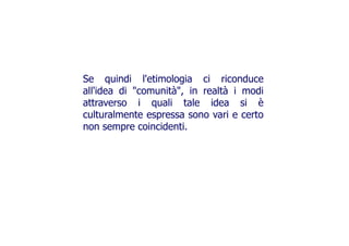 Se quindi l'etimologia ci riconduce
all'idea di "comunità", in realtà i modiall'idea di "comunità", in realtà i modi
attraverso i quali tale idea si è
culturalmente espressa sono vari e certo
non sempre coincidenti.non sempre coincidenti.
 