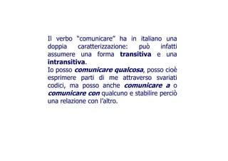 Il verbo “comunicare” ha in italiano una
doppia caratterizzazione: può infattidoppia caratterizzazione: può infatti
assumere una forma transitiva e una
intransitiva.intransitiva.
Io posso comunicare qualcosa, posso cioè
esprimere parti di me attraverso svariatiesprimere parti di me attraverso svariati
codici, ma posso anche comunicare a o
comunicare con qualcuno e stabilire perciò
una relazione con l’altro.una relazione con l’altro.
 