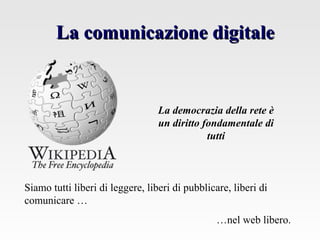 La comunicazione digitaleLa comunicazione digitale
Siamo tutti liberi di leggere, liberi di pubblicare, liberi di
comunicare …
…nel web libero.
La democrazia della rete è
un diritto fondamentale di
tutti
 