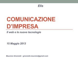 COMUNICAZIONE D’IMPRESA 
Il web e le nuove tecnologie 
15 Maggio 2013 
Elis 
Maurizio Girometti - girometti.maurizio@gmail.com  