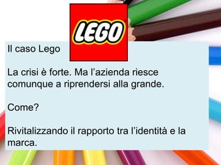 Il caso Lego

La crisi è forte. Ma l‟azienda riesce
comunque a riprendersi alla grande.

Come?

Rivitalizzando il rapporto tra l‟identità e la
marca.
 