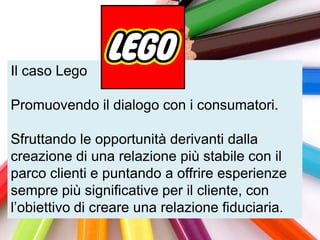 Il caso Lego

Promuovendo il dialogo con i consumatori.

Sfruttando le opportunità derivanti dalla
creazione di una relazione più stabile con il
parco clienti e puntando a offrire esperienze
sempre più significative per il cliente, con
l‟obiettivo di creare una relazione fiduciaria.
 