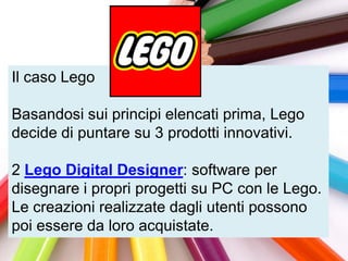 Il caso Lego

Basandosi sui principi elencati prima, Lego
decide di puntare su 3 prodotti innovativi.

2 Lego Digital Designer: software per
disegnare i propri progetti su PC con le Lego.
Le creazioni realizzate dagli utenti possono
poi essere da loro acquistate.
 