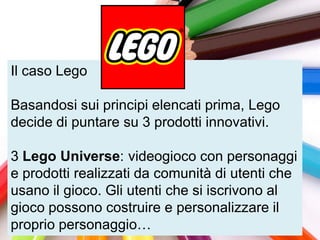 Il caso Lego

Basandosi sui principi elencati prima, Lego
decide di puntare su 3 prodotti innovativi.

3 Lego Universe: videogioco con personaggi
e prodotti realizzati da comunità di utenti che
usano il gioco. Gli utenti che si iscrivono al
gioco possono costruire e personalizzare il
proprio personaggio…
 