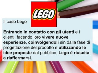 Il caso Lego

Entrando in contatto con gli utenti e i
clienti, facendo loro vivere nuove
esperienze, coinvolgendoli sin dalla fase di
progettazione del prodotto e utilizzando le
idee proposte dal pubblico, Lego è riuscita
a riaffermarsi.
 