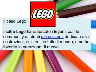 Il caso Lego

Inoltre Lego ha rafforzato i legami con le
community di utenti già esistenti dedicate alla
costruzioni, esistenti in tutto il mondo, e ne ha
favorito la creazione di nuove.
 